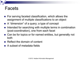 Facets
   For serving faceted classification, which allows the
    assignment of multiple classifications to an object
   A “dimension” of a query; a type of concept
   Intended for searching with multiple terms in combination
    (post-coordination), one from each facet
   Can be for topics or for named entities, but generally not
    both
   Reflect the domain of content
   A subset of metadata fields



                      © 2012 Hedden Information Management
 