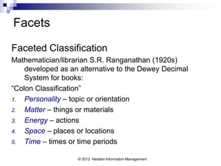 Facets
Faceted Classification
Mathematician/librarian S.R. Ranganathan (1920s)
    developed as an alternative to the Dewey Decimal
    System for books:
“Colon Classification”
1.  Personality – topic or orientation
2.  Matter – things or materials
3.  Energy – actions
4.  Space – places or locations
5.  Time – times or time periods

                   © 2012 Hedden Information Management
 