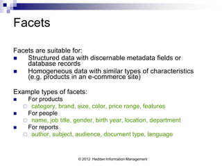 Facets

Facets are suitable for:
   Structured data with discernable metadata fields or
    database records
   Homogeneous data with similar types of characteristics
    (e.g. products in an e-commerce site)

Example types of facets:
    For products
     category, brand, size, color, price range, features
    For people
     name, job title, gender, birth year, location, department
    For reports
     author, subject, audience, document type, language



                        © 2012 Hedden Information Management
 