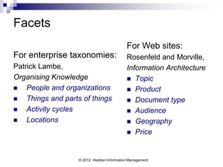 Facets
                                           For Web sites:
For enterprise taxonomies:                 Rosenfeld and Morville,
Patrick Lambe,                             Information Architecture
Organising Knowledge                        Topic
   People and organizations                Product
   Things and parts of things              Document type
   Activity cycles                         Audience
   Locations                               Geography
                                            Price



                   © 2012 Hedden Information Management
 