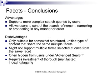 Facets - Conclusions
Advantages
 Supports more complex search queries by users
 Allows users to control the search refinement, narrowing
  or broadening in any manner or order

Disadvantages
 Only suitable for somewhat structured, unified type of
  content that share the same multiple facets
 Might not support multiple terms selected at once from
  the same facet
 Often hidden from users under “Advanced Search”
 Requires investment of thorough (multifacted)
  indexing/tagging

                    © 2012 Hedden Information Management
 