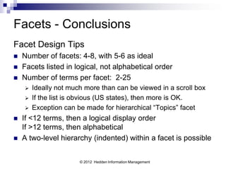Facets - Conclusions
Facet Design Tips
   Number of facets: 4-8, with 5-6 as ideal
   Facets listed in logical, not alphabetical order
   Number of terms per facet: 2-25
       Ideally not much more than can be viewed in a scroll box
       If the list is obvious (US states), then more is OK.
       Exception can be made for hierarchical “Topics” facet
   If <12 terms, then a logical display order
    If >12 terms, then alphabetical
   A two-level hierarchy (indented) within a facet is possible


                       © 2012 Hedden Information Management
 
