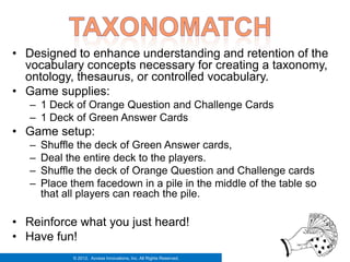 • Designed to enhance understanding and retention of the
  vocabulary concepts necessary for creating a taxonomy,
  ontology, thesaurus, or controlled vocabulary.
• Game supplies:
   – 1 Deck of Orange Question and Challenge Cards
   – 1 Deck of Green Answer Cards
• Game setup:
   –   Shuffle the deck of Green Answer cards,
   –   Deal the entire deck to the players.
   –   Shuffle the deck of Orange Question and Challenge cards
   –   Place them facedown in a pile in the middle of the table so
       that all players can reach the pile.

• Reinforce what you just heard!
• Have fun!
             © 2012. Access Innovations, Inc. All Rights Reserved.
 