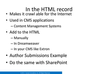 In the HTML record
• Makes it crawl able for the Internet
• Used in CMS applications
  – Content Management Systems
• Add to the HTML
  – Manually
  – In Dreamweaver
  – In your CMS like Extron
• Author Submissions Example
• Do the same with SharePoint
        © 2012. Access Innovations, Inc. All Rights Reserved.
 