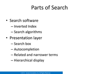 Parts of Search

• Search software
  – Inverted Index
  – Search algorithms
• Presentation layer
  – Search box
  – Autocompletion
  – Related and narrower terms
  – Hierarchical display


        © 2012. Access Innovations, Inc. All Rights Reserved.
 