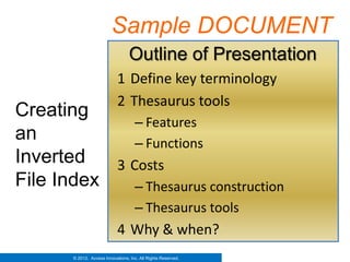 Sample DOCUMENT
                                   Outline of Presentation
                              1 Define key terminology
                              2 Thesaurus tools
Creating
              – Features
an            – Functions
Inverted   3 Costs
File Index    – Thesaurus construction
                                      – Thesaurus tools
                              4 Why & when?
        © 2012. Access Innovations, Inc. All Rights Reserved.
 