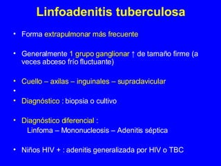 Linfoadenitis tuberculosa Forma  extrapulmonar más frecuente   Generalmente  1 grupo ganglionar   ↑ de tamaño firme (a veces abceso frío fluctuante) Cuello – axilas – inguinales – supraclavicular Diagnóstico :  biopsia o cultivo Diagnóstico diferencial  : Linfoma – Mononucleosis – Adenitis séptica  Niños HIV + : adenitis generalizada por HIV o TBC  