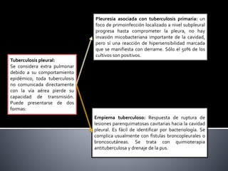 Tuberculosis pleural:
Se considera extra pulmonar
debido a su comportamiento
epidémico, toda tuberculosis
no comunicada directamente
con la vía aérea pierde su
capacidad de transmisión.
Puede presentarse de dos
formas:
Pleuresía asociada con tuberculosis primaria: un
foco de primoinfección localizado a nivel subpleural
progresa hasta comprometer la pleura, no hay
invasión micobacteriana importante de la cavidad,
pero sí una reacción de hipersensibilidad marcada
que se manifiesta con derrame. Sólo el 50% de los
cultivos son positivos.
Empiema tuberculoso: Respuesta de ruptura de
lesiones parenquimatosas cavitarias hacia la cavidad
pleural. Es fácil de identificar por bacteriología. Se
complica usualmente con fístulas broncopleurales o
broncocutáneas. Se trata con quimioterapia
antituberculosa y drenaje de la pus.
 