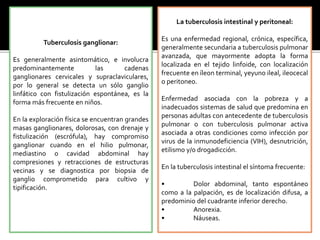 Tuberculosis ganglionar:
Es generalmente asintomático, e involucra
predominantemente las cadenas
ganglionares cervicales y supraclaviculares,
por lo general se detecta un sólo ganglio
linfático con fistulización espontánea, es la
forma más frecuente en niños.
En la exploración física se encuentran grandes
masas ganglionares, dolorosas, con drenaje y
fistulización (escrófula), hay compromiso
ganglionar cuando en el hilio pulmonar,
mediastino o cavidad abdominal hay
compresiones y retracciones de estructuras
vecinas y se diagnostica por biopsia de
ganglio comprometido para cultivo y
tipificación.
La tuberculosis intestinal y peritoneal:
Es una enfermedad regional, crónica, específica,
generalmente secundaria a tuberculosis pulmonar
avanzada, que mayormente adopta la forma
localizada en el tejido linfoide, con localización
frecuente en íleon terminal, yeyuno ileal, ileocecal
o peritoneo.
Enfermedad asociada con la pobreza y a
inadecuados sistemas de salud que predomina en
personas adultas con antecedente de tuberculosis
pulmonar o con tuberculosis pulmonar activa
asociada a otras condiciones como infección por
virus de la inmunodeficiencia (VIH), desnutrición,
etilismo y/o drogadicción.
En la tuberculosis intestinal el síntoma frecuente:
• Dolor abdominal, tanto espontáneo
como a la palpación, es de localización difusa, a
predominio del cuadrante inferior derecho.
• Anorexia.
• Náuseas.
 