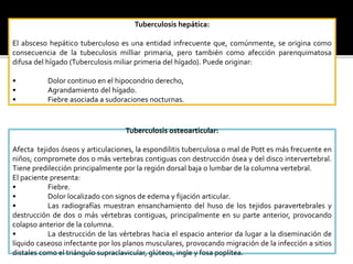 Tuberculosis hepática:
El absceso hepático tuberculoso es una entidad infrecuente que, comúnmente, se origina como
consecuencia de la tubeculosis milliar primaria, pero también como afección parenquimatosa
difusa del hígado (Tuberculosis miliar primeria del hígado). Puede originar:
• Dolor continuo en el hipocondrio derecho,
• Agrandamiento del hígado.
• Fiebre asociada a sudoraciones nocturnas.
Tuberculosis osteoarticular:
Afecta tejidos óseos y articulaciones, la espondilitis tuberculosa o mal de Pott es más frecuente en
niños; compromete dos o más vertebras contiguas con destrucción ósea y del disco intervertebral.
Tiene predilección principalmente por la región dorsal baja o lumbar de la columna vertebral.
El paciente presenta:
• Fiebre.
• Dolor localizado con signos de edema y fijación articular.
• Las radiografías muestran ensanchamiento del huso de los tejidos paravertebrales y
destrucción de dos o más vértebras contiguas, principalmente en su parte anterior, provocando
colapso anterior de la columna.
• La destrucción de las vértebras hacia el espacio anterior da lugar a la diseminación de
líquido caseoso infectante por los planos musculares, provocando migración de la infección a sitios
distales como el triángulo supraclavicular, glúteos, ingle y fosa poplítea.
 