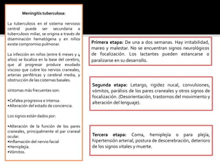 Meningitis tuberculosa:
La tuberculosis en el sistema nervioso
central puede ser secundaria a
tuberculosis miliar, se origina a través de
diseminación hematógena y en niños
existe compromiso pulmonar.
La infección en niños (entre 6 meses y 4
años) se localiza en la base del cerebro,
que al progresar produce exudado
viscoso que cubre los nervios craneales,
arterias periféricas y cerebral media, y
obstrucción de las cisternas basales.
síntomas más frecuentes son:
•Cefalea progresiva e intensa.
•Alteración del estado de conciencia.
Los signos están dados por:
•Alteración de la función de los pares
craneales, principalmente el par craneal
ocular.
•Inflamación del nervio facial
•Hemiplejía.
•Vómitos.
Primera etapa: De una a dos semanas. Hay irritabilidad,
mareo y malestar. No se encuentran signos neurológicos
de focalización. Los lactantes pueden estancarse o
paralizarse en su desarrollo.
Segunda etapa: Letargo, rigidez nucal, convulsiones,
vómitos, parálisis de los pares craneales y otros signos de
focalización. (Desorientación, trastornos del movimiento y
alteración del lenguaje).
Tercera etapa: Coma, hemiplejía o para plejía,
hipertensión arterial, postura de descerebración, deterioro
de los signos vitales y muerte.
 