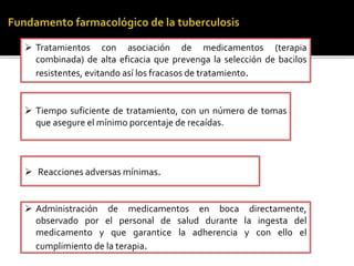  Tratamientos con asociación de medicamentos (terapia
combinada) de alta eficacia que prevenga la selección de bacilos
resistentes, evitando así los fracasos de tratamiento.
 Tiempo suficiente de tratamiento, con un número de tomas
que asegure el mínimo porcentaje de recaídas.
 Administración de medicamentos en boca directamente,
observado por el personal de salud durante la ingesta del
medicamento y que garantice la adherencia y con ello el
cumplimiento de la terapia.
 Reacciones adversas mínimas.
 