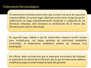 El tratamiento antituberculoso tiene que cumplir una serie de requisitos
imprescindibles. En primer lugar, dado que existe cierto riesgo de que M.
tuberculosis se haga espontáneamente resistente a cualquiera de los
fármacos utilizados, será necesaria la combinación de al menos dos
fármacos para reducir este riesgo.
En segundo lugar, debido a que M. tuberculosis requiere mucho tiempo
para multiplicarse, con largos períodos de inactividad metabólica
intracelular, el tratamiento antibiótico deberá ser siempre muy
prolongado.
Por último, debe considerarse que la respuesta inmunitaria del huésped
es esencial en el control de la infección, por lo que el tratamiento debería
modificarse según la enfermedad de base del paciente.
 