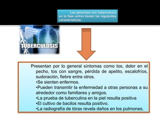Las personas con tuberculosis
en la fase activa tienen las siguientes
características:
Presentan por lo general síntomas como tos, dolor en el
pecho, tos con sangre, pérdida de apetito, escalofríos,
sudoración, fiebre entre otros.
•Se sienten enfermos.
•Pueden transmitir la enfermedad a otras personas a su
alrededor como familiares y amigos.
•La prueba de tuberculina en la piel resulta positiva
•El cultivo de bacilos resulta positivo.
•La radiografía de tórax revela daños en los pulmones.
 