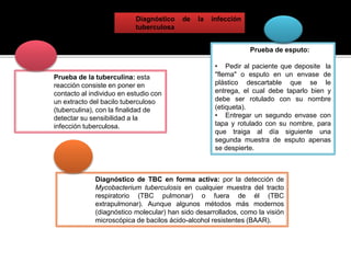 Diagnóstico de la infección
tuberculosa
Prueba de la tuberculina: esta
reacción consiste en poner en
contacto al individuo en estudio con
un extracto del bacilo tuberculoso
(tuberculina), con la finalidad de
detectar su sensibilidad a la
infección tuberculosa.
Prueba de esputo:
• Pedir al paciente que deposite la
"flema" o esputo en un envase de
plástico descartable que se le
entrega, el cual debe taparlo bien y
debe ser rotulado con su nombre
(etiqueta).
• Entregar un segundo envase con
tapa y rotulado con su nombre, para
que traiga al día siguiente una
segunda muestra de esputo apenas
se despierte.
Diagnóstico de TBC en forma activa: por la detección de
Mycobacterium tuberculosis en cualquier muestra del tracto
respiratorio (TBC pulmonar) o fuera de él (TBC
extrapulmonar). Aunque algunos métodos más modernos
(diagnóstico molecular) han sido desarrollados, como la visión
microscópica de bacilos ácido-alcohol resistentes (BAAR).
 