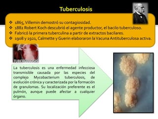 Tuberculosis
 1865,Villemin demostró su contagiosidad.
 1882 Robert Koch descubrió el agente productor, el bacilo tuberculoso.
 Fabricó la primera tuberculina a partir de extractos bacilares.
 1908 y 1921, Calmette y Guerin elaboraron laVacunaAntituberculosa activa.
La tuberculosis es una enfermedad infecciosa
transmisible causada por las especies del
complejo Mycobacterium tuberculosis, de
evolución crónica y caracterizada por la formación
de granulomas. Su localización preferente es el
pulmón, aunque puede afectar a cualquier
órgano.
 