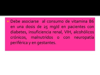  Debe asociarse al consumo de vitamina B6
en una dosis de 25 mg/d en pacientes con
diabetes, insuficiencia renal, VIH, alcohólicos
crónicos, malnutridos o con neuropatía
periférica y en gestantes.
 