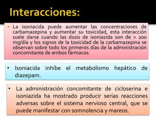  La isoniacida puede aumentar las concentraciones de
carbamazepina y aumentar su toxicidad, esta interacción
suele darse cuando las dosis de isoniazida son de > 200
mg/día y los signos de la toxicidad de la carbamazepina se
observan sobre todo los primeros días de la administración
concomitante de ambos fármacos.
• Isoniacida inhibe el metabolismo hepático de
diazepam.
• La administración concomitante de cicloserina e
isoniazida ha mostrado producir serias reacciones
adversas sobre el sistema nervioso central, que se
puede manifestar con somnolencia y mareos.
 