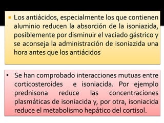  Los antiácidos, especialmente los que contienen
aluminio reducen la absorción de la isoniazida,
posiblemente por disminuir el vaciado gástrico y
se aconseja la administración de isoniazida una
hora antes que los antiácidos
• Se han comprobado interacciones mutuas entre
corticosteroides e isoniacida. Por ejemplo
prednisona reduce las concentraciones
plasmáticas de isoniacida y, por otra, isoniacida
reduce el metabolismo hepático del cortisol.
 
