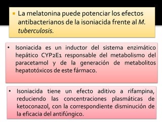  La melatonina puede potenciar los efectos
antibacterianos de la isoniacida frente al M.
tuberculosis.
• Isoniacida es un inductor del sistema enzimático
hepático CYP2E1 responsable del metabolismo del
paracetamol y de la generación de metabolitos
hepatotóxicos de este fármaco.
• Isoniacida tiene un efecto aditivo a rifampina,
reduciendo las concentraciones plasmáticas de
ketoconazol, con la correspondiente disminución de
la eficacia del antifúngico.
 