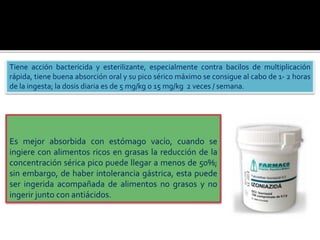 Tiene acción bactericida y esterilizante, especialmente contra bacilos de multiplicación
rápida, tiene buena absorción oral y su pico sérico máximo se consigue al cabo de 1- 2 horas
de la ingesta; la dosis diaria es de 5 mg/kg o 15 mg/kg 2 veces / semana.
Es mejor absorbida con estómago vacío, cuando se
ingiere con alimentos ricos en grasas la reducción de la
concentración sérica pico puede llegar a menos de 50%;
sin embargo, de haber intolerancia gástrica, esta puede
ser ingerida acompañada de alimentos no grasos y no
ingerir junto con antiácidos.
 