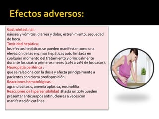 Gastrointestinal:
náusea y vómitos, diarrea y dolor, estreñimiento, sequedad
de boca.
Toxicidad hepática:
los efectos hepáticos se pueden manifestar como una
elevación de las enzimas hepáticas auto limitada en
cualquier momento del tratamiento y principalmente
durante los cuatro primeros meses (10% a 20% de los casos).
Neuropatía periférica :
que se relaciona con la dosis y afecta principalmente a
pacientes con cierta predisposición .
Reacciones hematológicas :
agranulocitosis, anemia aplásica, eosinofilia.
Reacciones de hipersensibilidad :(hasta un 20% pueden
presentar anticuerpos antinucleares a veces con
manifestación cutánea
 