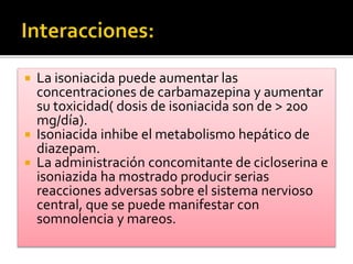  La isoniacida puede aumentar las
concentraciones de carbamazepina y aumentar
su toxicidad( dosis de isoniacida son de > 200
mg/día).
 Isoniacida inhibe el metabolismo hepático de
diazepam.
 La administración concomitante de cicloserina e
isoniazida ha mostrado producir serias
reacciones adversas sobre el sistema nervioso
central, que se puede manifestar con
somnolencia y mareos.
 