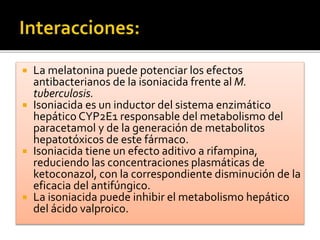  La melatonina puede potenciar los efectos
antibacterianos de la isoniacida frente al M.
tuberculosis.
 Isoniacida es un inductor del sistema enzimático
hepático CYP2E1 responsable del metabolismo del
paracetamol y de la generación de metabolitos
hepatotóxicos de este fármaco.
 Isoniacida tiene un efecto aditivo a rifampina,
reduciendo las concentraciones plasmáticas de
ketoconazol, con la correspondiente disminución de la
eficacia del antifúngico.
 La isoniacida puede inhibir el metabolismo hepático
del ácido valproico.
 