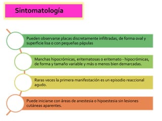 Sintomatología
Pueden observarse placas discretamente infiltradas, de forma oval y
superficie lisa o con pequeñas pápulas
Manchas hipocrómicas, eritematosas o eritemato - hipocrómicas,
de forma y tamaño variable y más o menos bien demarcadas.
Raras veces la primera manifestación es un episodio reaccional
agudo.
Puede iniciarse con áreas de anestesia o hipoestesia sin lesiones
cutáneas aparentes.
 