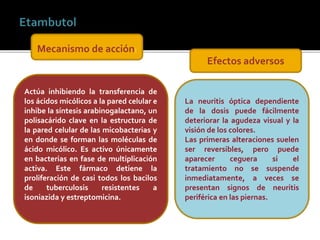 La neuritis óptica dependiente
de la dosis puede fácilmente
deteriorar la agudeza visual y la
visión de los colores.
Las primeras alteraciones suelen
ser reversibles, pero puede
aparecer ceguera si el
tratamiento no se suspende
inmediatamente, a veces se
presentan signos de neuritis
periférica en las piernas.
Actúa inhibiendo la transferencia de
los ácidos micólicos a la pared celular e
inhibe la síntesis arabinogalactano, un
polisacárido clave en la estructura de
la pared celular de las micobacterias y
en donde se forman las moléculas de
ácido micólico. Es activo únicamente
en bacterias en fase de multiplicación
activa. Este fármaco detiene la
proliferación de casi todos los bacilos
de tuberculosis resistentes a
isoniazida y estreptomicina.
Mecanismo de acción:
Efectos adversos
 