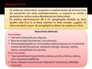  Se utiliza en tuberculosis resistente a medicamentos de primera línea
(en asociación con otros antituberculosos), su espectro es similar a
gentamicina.Activa contra Mycobacterium tuberculosis.
 En adultos administración IM ó IV: 15mg/Kg/día dividido en dosis
iguales cada 8-12 h, la dosis máxima no debe exceder 1,5g/día. En
niños una dosis mayor de 30mg/Kg/d no deben ser usados en niños.
Reacciones adversas:
Frecuentes:
 Nefrotoxicidad (poliuria, oliguria);
 Neurotoxicidad (parestesias, convulsiones);
 Ototoxicidad (puede ser irreversible) auditiva (hipoacusia inicialmente
a tonos de alta frecuencia), vestibular (vértigo, náuseas, vómito,
ataxia, inestabilidad a la marcha).
Poco frecuente:
 hipersensibilidad (mayormente cutánea; prurito, eritema, edema;
muy raramente anafilaxia).
 Raras: bloqueo neuromuscular (depresión respiratoria, debilidad
muscular).
 