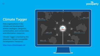 Place your screenshot here
13
Climate Tagger
Help organizations in the
climate and development
arenas catalogue, categorize,
contextualize, and connect data
and information resources.
Climate Tagger is backed by the
expansive Climate Compatible
Development Thesaurus.
http://www.climatetagger.net
 
