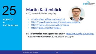CONNECT
&
Call for Action
Martin Kaltenböck
CFO, Semantic Web Company
▸ m.kaltenboeck@semantic-web.at
▸ https://www.linkedin.com/in/martinkaltenboeck
▸ https://twitter.com/semwebcompany
▸ https://blog.semantic-web.at/
Fill Information Management Survey: http://bit.ly/info-survey2017
Talk Andreas Blumauer, B203, Wedn. 14:00pm
25
© Semantic Web Company - http://www.semantic-web.at/ and http://www.poolparty.biz/
 