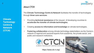 Climate
Technology
Centre &
Network
(CTCN)
7
About CTCN
The Climate Technology Centre & Network facilitates the transfer of technologies
through three core services:
• Providing technical assistance at the request of developing countries to
accelerate the transfer of climate technologies;
• Creating access to information and knowledge on climate technologies.
• Fostering collaboration among climate technology stakeholders via the Centre’s
network of regional and sectoral experts from academia, the private sector, and
public and research institutions.
https://www.ctc-n.org/
 