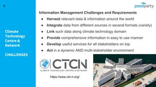 Climate
Technology
Centre &
Network
CHALLENGES
8
Information Management Challenges and Requirements
● Harvest relevant data & information around the world
● Integrate data from different sources in several formats (variety)
● Link such data along climate technology domain
● Provide comprehensive information in easy to use manner
● Develop useful services for all stakeholders on top
● Act in a dynamic AND multi-stakeholder environment
https://www.ctc-n.org/
 