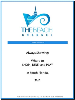 thebeachchannel.tv	
  




                  Always	
  Showing:	
  
                                	
  
                         Where	
  to	
  	
  
                SHOP	
  ,	
  DINE,	
  and	
  PLAY	
  
                                	
  
                  In	
  South	
  Florida.	
  
                                	
  
                                                       2013	
  




The	
  Beach	
  Channel	
  ~	
  2140	
  South	
  Dixie	
  Hwy.,	
  Suite	
  301	
  ~	
  Miami	
  FL	
  33133	
  	
  	
  	
  P	
  305.859.2000	
  
 