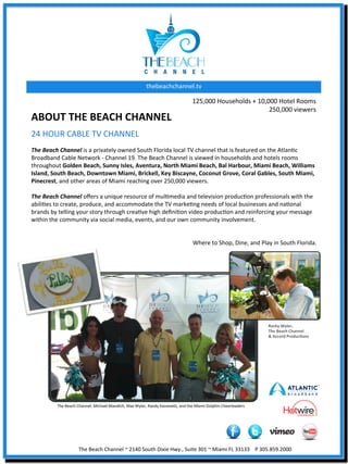thebeachchannel.tv	
  

                                                                                                       125,000	
  Households	
  +	
  10,000	
  Hotel	
  Rooms	
  
                                                                                                                                         250,000	
  viewers	
  	
  
ABOUT	
  THE	
  BEACH	
  CHANNEL	
  
24	
  HOUR	
  CABLE	
  TV	
  CHANNEL	
  
	
  
The	
  Beach	
  Channel	
  is	
  a	
  privately	
  owned	
  South	
  Florida	
  local	
  TV	
  channel	
  that	
  is	
  featured	
  on	
  the	
  AtlanXc	
  
Broadband	
  Cable	
  Network	
  -­‐	
  Channel	
  19.	
  The	
  Beach	
  Channel	
  is	
  viewed	
  in	
  households	
  and	
  hotels	
  rooms	
  
throughout	
  Golden	
  Beach,	
  Sunny	
  Isles,	
  Aventura,	
  North	
  Miami	
  Beach,	
  Bal	
  Harbour,	
  Miami	
  Beach,	
  Williams	
  
Island,	
  South	
  Beach,	
  Downtown	
  Miami,	
  Brickell,	
  Key	
  Biscayne,	
  Coconut	
  Grove,	
  Coral	
  Gables,	
  South	
  Miami,	
  
Pinecrest,	
  and	
  other	
  areas	
  of	
  Miami	
  reaching	
  over	
  250,000	
  viewers.	
  	
  
	
  
The	
  Beach	
  Channel	
  oﬀers	
  a	
  unique	
  resource	
  of	
  mulXmedia	
  and	
  television	
  producXon	
  professionals	
  with	
  the	
  
abiliXes	
  to	
  create,	
  produce,	
  and	
  accommodate	
  the	
  TV	
  markeXng	
  needs	
  of	
  local	
  businesses	
  and	
  naXonal	
  
brands	
  by	
  telling	
  your	
  story	
  through	
  creaXve	
  high	
  deﬁniXon	
  video	
  producXon	
  and	
  reinforcing	
  your	
  message	
  
within	
  the	
  community	
  via	
  social	
  media,	
  events,	
  and	
  our	
  own	
  community	
  involvement.	
  	
  
	
  
	
  
                                                                                           Where	
  to	
  Shop,	
  Dine,	
  and	
  Play	
  in	
  South	
  Florida.	
  




                                                                                                                                                           Rocky	
  Wyler,	
  	
  
                                                                                                                                                           The	
  Beach	
  Channel	
  	
  
                                                                                                                                                           &	
  Accord	
  ProducJons	
  




                           The	
  Beach	
  Channel	
  ~	
  2140	
  South	
  Dixie	
  Hwy.,	
  Suite	
  301	
  ~	
  Miami	
  FL	
  33133	
  	
  	
  	
  P	
  305.859.2000	
  
 
