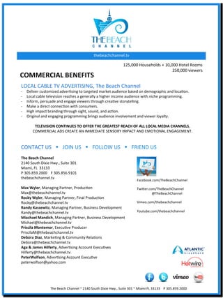 thebeachchannel.tv	
  

                                                                                                       125,000	
  Households	
  +	
  10,000	
  Hotel	
  Rooms	
  
                                                                                                                                         250,000	
  viewers	
  	
  
COMMERCIAL	
  BENEFITS	
  	
  
LOCAL	
  CABLE	
  TV	
  ADVERTISING,	
  The	
  Beach	
  Channel	
  
-­‐    Deliver	
  customized	
  adverXsing	
  to	
  targeted	
  market	
  audience	
  based	
  on	
  demographic	
  and	
  locaXon.	
  
-­‐    Local	
  cable	
  television	
  reaches	
  a	
  generally	
  a	
  higher	
  income	
  audience	
  with	
  niche	
  programming.	
  	
  
-­‐    Inform,	
  persuade	
  and	
  engage	
  viewers	
  through	
  creaXve	
  storytelling.	
  
-­‐    Make	
  a	
  direct	
  connecXon	
  with	
  consumers.	
  
-­‐    High	
  impact	
  branding	
  through	
  sight,	
  sound,	
  and	
  acXon.	
  
-­‐    Original	
  and	
  engaging	
  programming	
  brings	
  audience	
  involvement	
  and	
  viewer	
  loyalty.	
  
	
  
            TELEVISION	
  CONTINUES	
  TO	
  OFFER	
  THE	
  GREATEST	
  REACH	
  OF	
  ALL	
  LOCAL	
  MEDIA	
  CHANNELS,	
  	
  
           COMMERCIAL	
  ADS	
  CREATE	
  AN	
  IMMEDIATE	
  SENSORY	
  IMPACT	
  AND	
  EMOTIONAL	
  ENGAGEMENT.	
  
	
  
	
  
CONTACT	
  US	
  	
  	
  w	
  	
  	
  JOIN	
  US	
  	
  	
  w	
  	
  	
  FOLLOW	
  US	
  	
  	
  w	
  	
  	
  FRIEND	
  US	
  
	
  
The	
  Beach	
  Channel	
  
2140	
  South	
  Dixie	
  Hwy.,	
  Suite	
  301	
  
Miami,	
  FL	
  	
  33133	
  
P	
  305.859.2000 	
  F	
  305.856.9101	
  
thebeachchannel.tv	
  
                                                                                                                      Facebook.com/TheBeachChannel	
  
	
                                                                                                                    	
  
Max	
  Wyler,	
  Managing	
  Partner,	
  ProducXon	
                                                                  Twiaer.com/TheBeachChannel	
  	
  	
  	
  
Max@thebeachchannel.tv	
                                                                                                      	
  @TheBeachChannel	
  
Rocky	
  Wyler,	
  Managing	
  Partner,	
  Final	
  ProducXon	
                                                       	
  
Rocky@thebeachchannel.tv	
                                                                                            Vimeo.com/thebeachchannel	
  
Randy	
  Kassewitz,	
  Managing	
  Partner,	
  Business	
  Development	
                                              	
  
Randy@thebeachchannel.tv	
                                                                                            Youtube.com/thebeachchannel	
  
                                                                                                                      	
  
Miachael	
  Mandich,	
  Managing	
  Partner,	
  Business	
  Development	
  
Michael@thebeachchannel.tv	
  
Priscila	
  Montemor,	
  ExecuXve	
  Producer	
  
PriscilaM@thebeachchannel.tv	
  
Debora	
  Diaz,	
  MarkeXng	
  &	
  Community	
  RelaXons	
  
Debora@thebeachchannel.tv	
  
Aga	
  &	
  James	
  Hilferty,	
  AdverXsing	
  Account	
  ExecuXves	
  
Hilferty@thebeachchannel.tv	
  
PeterWolfson,	
  AdverXsing	
  Account	
  ExecuXve	
  
peterwolfson@yahoo.com	
  
	
  
	
  


                           The	
  Beach	
  Channel	
  ~	
  2140	
  South	
  Dixie	
  Hwy.,	
  Suite	
  301	
  ~	
  Miami	
  FL	
  33133	
  	
  	
  	
  P	
  305.859.2000	
  
 