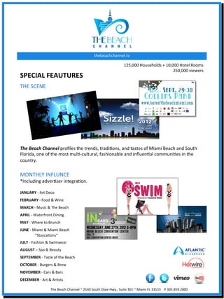 thebeachchannel.tv	
  

                                                                                                          125,000	
  Households	
  +	
  10,000	
  Hotel	
  Rooms	
  
                                                                                                                                            250,000	
  viewers	
  	
  
SPECIAL	
  FEAUTURES	
  
THE	
  SCENE	
  
	
  
	
  
	
  
	
  
	
  
	
  
	
  
	
  
The	
  Beach	
  Channel	
  proﬁles	
  the	
  trends,	
  tradiXons,	
  and	
  tastes	
  of	
  Miami	
  Beach	
  and	
  South	
  
Florida,	
  one	
  of	
  the	
  most	
  mulX-­‐cultural,	
  fashionable	
  and	
  inﬂuenXal	
  communiXes	
  in	
  the	
  
country.	
  	
  
	
  
	
  
MONTHLY	
  INFLUNCE	
  
*Including	
  adverXser	
  integraXon.	
  
	
  

JANUARY	
  -­‐	
  Art	
  Deco	
  
FEBRUARY	
  -­‐	
  Food	
  &	
  Wine	
  
MARCH	
  -­‐	
  Music	
  &	
  The	
  Beach	
  
APRIL	
  -­‐	
  Waterfront	
  Dining	
  
MAY	
  -­‐	
  Where	
  to	
  Brunch	
  
JUNE	
  -­‐	
  Miami	
  &	
  Miami	
  Beach	
  	
  
                	
  “StaycaXons”	
  
JULY	
  -­‐	
  Fashion	
  &	
  Swimwear	
  
AUGUST	
  –	
  Spa	
  &	
  Beauty	
  
SEPTEMBER	
  -­‐	
  Taste	
  of	
  the	
  Beach	
  
OCTOBER	
  -­‐	
  Burgers	
  &	
  Brew	
  
NOVEMBER	
  -­‐	
  Cars	
  &	
  Bars	
  	
  
DECEMBER	
  -­‐	
  Art	
  &	
  ArXsts	
  

                              The	
  Beach	
  Channel	
  ~	
  2140	
  South	
  Dixie	
  Hwy.,	
  Suite	
  301	
  ~	
  Miami	
  FL	
  33133	
  	
  	
  	
  P	
  305.859.2000	
  
 