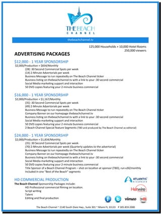 thebeachchannel.tv	
  

                                                                                                       125,000	
  Households	
  +	
  10,000	
  Hotel	
  Rooms	
  
                                                                                                                                         250,000	
  viewers	
  	
  
ADVERTISING	
  PACKAGES	
  
$12,000	
  -­‐	
  1	
  YEAR	
  SPONSORSHIP	
  
	
  $2,000/ProducXon	
  +	
  $834/Monthly	
  
           	
  (28)	
  :30	
  Second	
  Commercial	
  Spots	
  per	
  week	
  
           	
  (14)	
  2-­‐Minute	
  Advertorials	
  per	
  week	
  
           	
  Business	
  Message	
  to	
  run	
  repeatedly	
  on	
  The	
  Beach	
  Channel	
  Xcker	
  
           	
  Business	
  lisXng	
  on	
  thebeachchannel.tv	
  with	
  a	
  link	
  to	
  your	
  :30	
  second	
  commercial	
  
           	
  Social	
  Media	
  markeXng	
  support	
  and	
  interacXon	
  
           	
  50	
  DVD	
  copies	
  featuring	
  your	
  2-­‐minute	
  business	
  commercial	
  
	
  
$16,000	
  -­‐	
  1	
  YEAR	
  SPONSORSHIP	
  
	
  $2,000/ProducXon	
  +	
  $1,167/Monthly	
  	
  
           	
  (35)	
  :30	
  Second	
  Commercial	
  Spots	
  per	
  week	
  
           	
  (49)	
  2-­‐Minute	
  Advertorials	
  per	
  week	
  
           	
  Business	
  Message	
  to	
  run	
  repeatedly	
  on	
  The	
  Beach	
  Channel	
  Xcker	
  
           	
  Company	
  Banner	
  on	
  our	
  homepage	
  thebeachchannel.tv	
  
           	
  Business	
  lisXng	
  on	
  thebeachchannel.tv	
  with	
  a	
  link	
  to	
  your	
  :30	
  second	
  commercial	
  
           	
  Social	
  Media	
  markeXng	
  support	
  and	
  interacXon	
  
           	
  50	
  DVD	
  copies	
  featuring	
  your	
  2-­‐minute	
  business	
  commercial	
  
           	
  2	
  Beach	
  Channel	
  Special	
  feature	
  Segments	
  (TBD	
  and	
  produced	
  by	
  The	
  Beach	
  Channel	
  as	
  editorial)	
  
	
  
$24,000	
  -­‐	
  1	
  YEAR	
  SPONSORSHIP	
  
	
  $2,000/ProducXon	
  +	
  $1,834/Monthly	
  
           	
  (35)	
  :30	
  Second	
  Commercial	
  Spots	
  per	
  week	
  
           	
  (70)	
  2-­‐Minute	
  Advertorials	
  per	
  week	
  (Quarterly	
  updates	
  to	
  the	
  advertorial)	
  
           	
  Business	
  Message	
  to	
  run	
  repeatedly	
  on	
  The	
  Beach	
  Channel	
  Xcker	
  
           	
  Company	
  Banner	
  on	
  our	
  homepage	
  thebeachchannel.tv	
  
           	
  Business	
  lisXng	
  on	
  thebeachchannel.tv	
  with	
  a	
  link	
  to	
  your	
  :30	
  second	
  commercial	
  
           	
  Social	
  Media	
  markeXng	
  support	
  and	
  interacXon	
  
           	
  50	
  DVD	
  copies	
  featuring	
  your	
  2-­‐minute	
  business	
  commercial	
  
           	
  Title	
  Sponsor	
  of	
  a	
  Beach	
  Channel	
  Program	
  –	
  shot	
  on	
  locaXon	
  at	
  sponsor	
  (TBD),	
  run	
  x30/monthly	
  
           	
  Included	
  in	
  one	
  “Best	
  of	
  the	
  Beach”	
  segments	
  
	
  
HD	
  COMMERCIAL	
  PRODUCTION	
  
The	
  Beach	
  Channel	
  Sponsorship	
  Packages	
  include:	
  
          	
  HD	
  Professional	
  commercial	
  ﬁlming	
  on	
  locaXon.	
  
          	
  Script	
  wriXng	
  	
  
          	
  Talent	
  
          	
  EdiXng	
  and	
  ﬁnal	
  producXon	
  
	
  
                           The	
  Beach	
  Channel	
  ~	
  2140	
  South	
  Dixie	
  Hwy.,	
  Suite	
  301	
  ~	
  Miami	
  FL	
  33133	
  	
  	
  	
  P	
  305.859.2000	
  
 