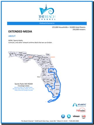 thebeachchannel.tv	
  

                                                                                                     125,000	
  Households	
  +	
  10,000	
  Hotel	
  Rooms	
  
                                                                                                                                       250,000	
  viewers	
  	
  
EXTENDED	
  MEDIA	
  	
  
ABOUT	
  
	
  
MZM	
  /	
  Sports	
  Radio,	
  	
  
Comcast,	
  and	
  other	
  network	
  airXme	
  deals	
  that	
  we	
  can	
  broker.	
  




                         The	
  Beach	
  Channel	
  ~	
  2140	
  South	
  Dixie	
  Hwy.,	
  Suite	
  301	
  ~	
  Miami	
  FL	
  33133	
  	
  	
  	
  P	
  305.859.2000	
  
 