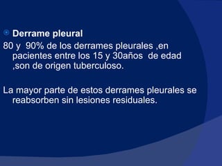Derrame pleural   80 y  90% de los derrames pleurales ,en pacientes entre los 15 y 30años  de edad ,son de origen tuberculoso. La mayor parte de estos derrames pleurales se reabsorben sin lesiones residuales. 