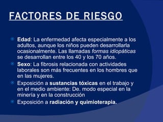 FACTORES DE RIESGO Edad : La enfermedad afecta especialmente a los adultos, aunque los niños pueden desarrollarla ocasionalmente. Las llamadas  formas idiopáticas  se desarrollan entre los 40 y los 70 años.  Sexo : La fibrosis relacionada con actividades laborales son más frecuentes en los hombres que en las mujeres.  Exposición a  sustancias tóxicas  en el trabajo y en el medio ambiente: De. modo especial en la minería y en la construcción Exposición a  radiación y quimioterapia.  