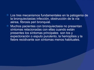 Los tres mecanismos fundamentales en la patogenia de la bronquiectasias infección, obstrucción de la vía aérea, fibrosis peri bronquial. Muchos pacientes con bronquiectasia no presentan síntomas relacionadas con ellas cuando están presentes los síntomas principales  son tos y expectoración o esputo purulento, la hemoptisis y la fiebre recidivante son síntomas menos habituales.   