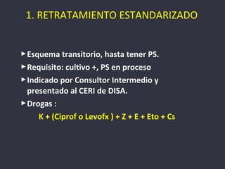 1. RETRATAMIENTO ESTANDARIZADO


 Esquema transitorio, hasta tener PS.
 Requisito: cultivo +, PS en proceso
 Indicado por Consultor Intermedio y
  presentado al CERI de DISA.
 Drogas :
     K + (Ciprof o Levofx ) + Z + E + Eto + Cs
 
