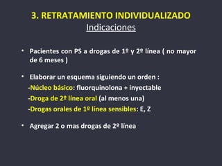 3. RETRATAMIENTO INDIVIDUALIZADO
              Indicaciones

• Pacientes con PS a drogas de 1º y 2º línea ( no mayor
  de 6 meses )

• Elaborar un esquema siguiendo un orden :
  -Núcleo básico: fluorquinolona + inyectable
  -Droga de 2º línea oral (al menos una)
  -Drogas orales de 1º línea sensibles: E, Z

• Agregar 2 o mas drogas de 2º línea
 