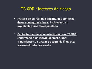 TB XDR : factores de riesgo
• Fracaso de un régimen antiTBC que contenga
  drogas de segunda línea , incluyendo un
  inyectable y una fluorquinolona

• Contacto cercano con un individuo con TB XDR
  confirmado o un individuo en el cual el
  tratamiento con drogas de segunda línea esta
  fracasando o ha fracasado
 