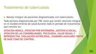 Tratamiento de tuberculosis
 Manejo integrar de pacientes diagnosticadas con tuberculosis:
Toda persona diagnosticada por TBC tiene que recibir atención integral
en el establecimiento de salud durante todo el periodo de tratamiento
que consiste en:
ATENCION MEDICA, ATENCION POR ENFERMERIA, ASISTENCIA SOCIAL,
ATENCION DE LAS COMORBILIDADES, PSICOLOGIA, SALUD SEXUAL Y
REPRODUCTIVA, EVALUACION NUTRICIONAL, EXAMENES AUXILIARES TANTO
DE BASE COMO DE CONTROL.
 