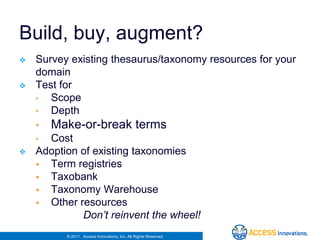 Build, buy, augment?
   Survey existing thesaurus/taxonomy resources for your
    domain
   Test for
    •  Scope
    •  Depth
    •   Make-or-break terms
    • Cost
   Adoption of existing taxonomies
     Term registries
     Taxobank
     Taxonomy Warehouse
     Other resources
             Don’t reinvent the wheel!
          © 2011. Access Innovations, Inc. All Rights Reserved.
 