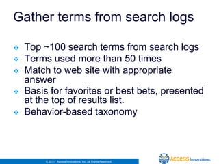 Gather terms from search logs

   Top ~100 search terms from search logs
   Terms used more than 50 times
   Match to web site with appropriate
    answer
   Basis for favorites or best bets, presented
    at the top of results list.
   Behavior-based taxonomy



         © 2011. Access Innovations, Inc. All Rights Reserved.
 